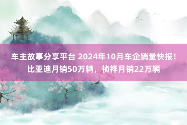 车主故事分享平台 2024年10月车企销量快报！比亚迪月销50万辆，祯祥月销22万辆