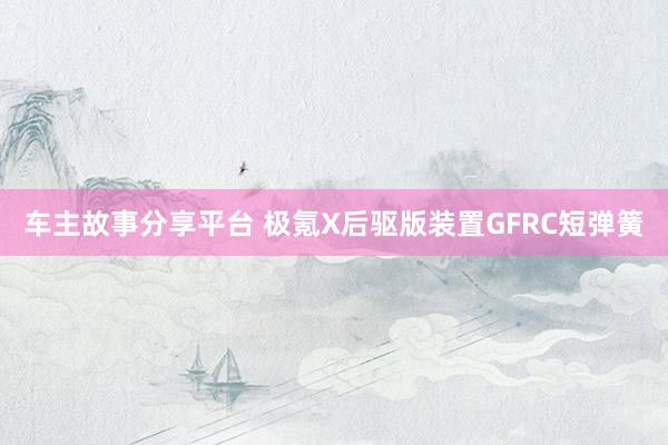 车主故事分享平台 极氪X后驱版装置GFRC短弹簧