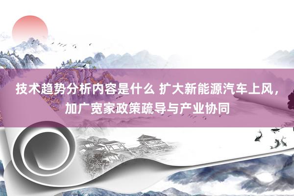 技术趋势分析内容是什么 扩大新能源汽车上风，加广宽家政策疏导与产业协同