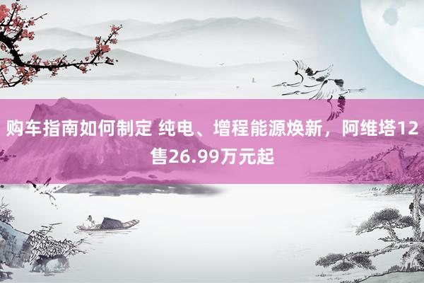 购车指南如何制定 纯电、增程能源焕新，阿维塔12售26.99万元起