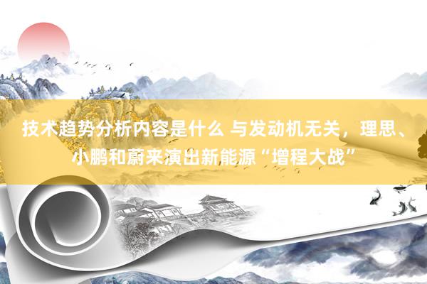 技术趋势分析内容是什么 与发动机无关，理思、小鹏和蔚来演出新能源“增程大战”