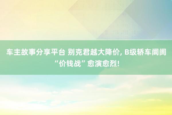 车主故事分享平台 别克君越大降价, B级轿车阛阓“价钱战”愈演愈烈!