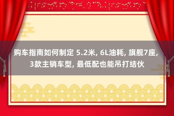 购车指南如何制定 5.2米, 6L油耗, 旗舰7座, 3款主销车型, 最低配也能吊打结伙