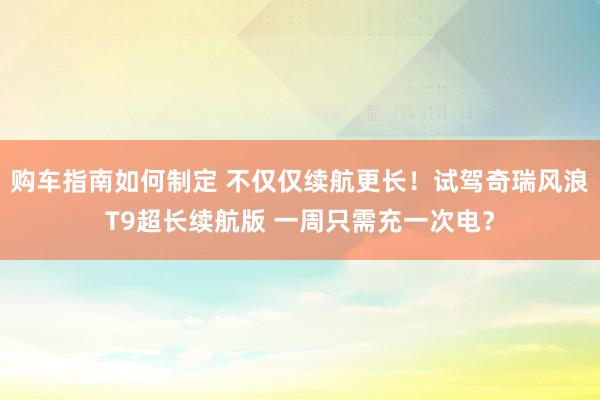 购车指南如何制定 不仅仅续航更长！试驾奇瑞风浪T9超长续航版 一周只需充一次电？