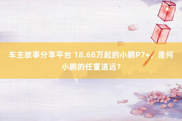 车主故事分享平台 18.68万起的小鹏P7+，是何小鹏的任重道远？