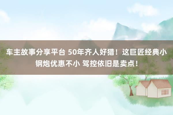 车主故事分享平台 50年齐人好猎！这巨匠经典小钢炮优惠不小 驾控依旧是卖点！