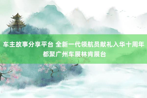 车主故事分享平台 全新一代领航员献礼入华十周年 都聚广州车展林肯展台