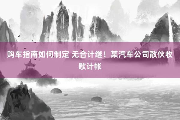 购车指南如何制定 无合计继！某汽车公司散伙收歇计帐