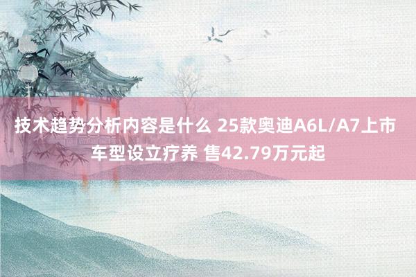 技术趋势分析内容是什么 25款奥迪A6L/A7上市 车型设立疗养 售42.79万元起