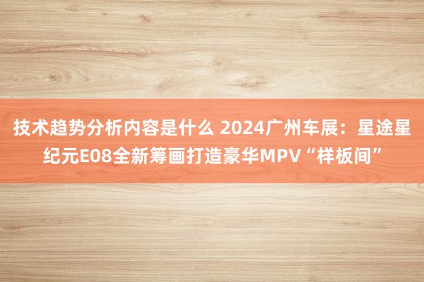 技术趋势分析内容是什么 2024广州车展：星途星纪元E08全新筹画打造豪华MPV“样板间”