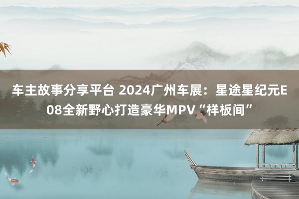 车主故事分享平台 2024广州车展：星途星纪元E08全新野心打造豪华MPV“样板间”