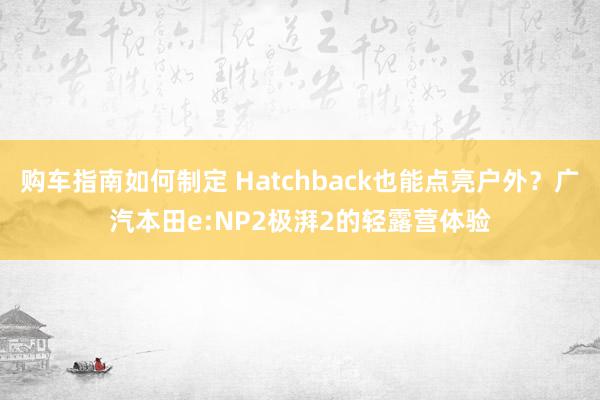 购车指南如何制定 Hatchback也能点亮户外？广汽本田e:NP2极湃2的轻露营体验