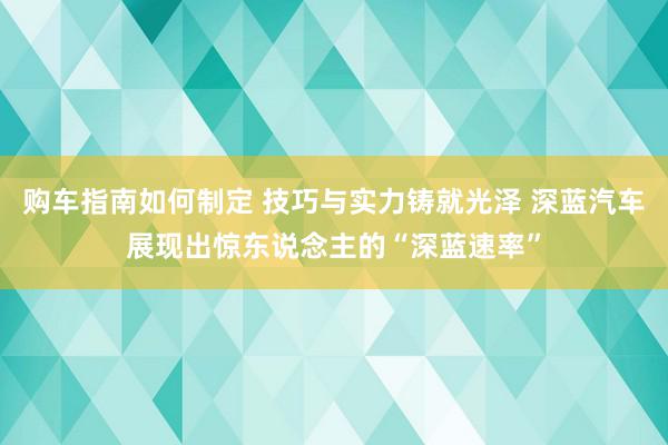 购车指南如何制定 技巧与实力铸就光泽 深蓝汽车展现出惊东说念主的“深蓝速率”