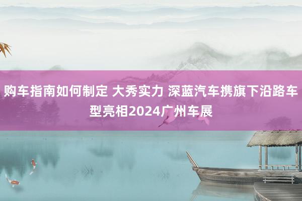 购车指南如何制定 大秀实力 深蓝汽车携旗下沿路车型亮相2024广州车展