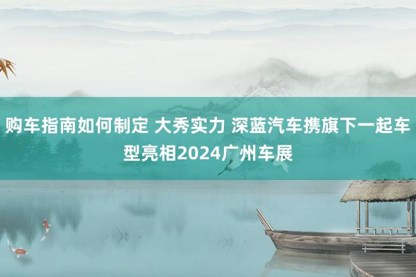 购车指南如何制定 大秀实力 深蓝汽车携旗下一起车型亮相2024广州车展