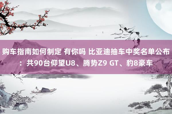 购车指南如何制定 有你吗 比亚迪抽车中奖名单公布：共90台仰望U8、腾势Z9 GT、豹8豪车