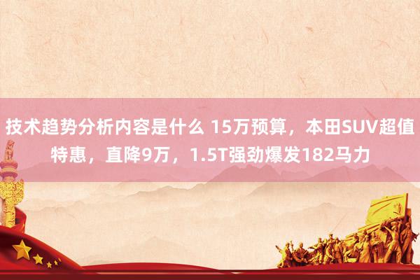 技术趋势分析内容是什么 15万预算，本田SUV超值特惠，直降9万，1.5T强劲爆发182马力