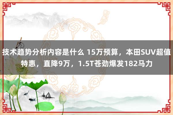 技术趋势分析内容是什么 15万预算，本田SUV超值特惠，直降9万，1.5T苍劲爆发182马力