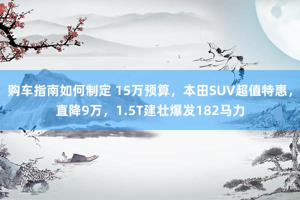 购车指南如何制定 15万预算，本田SUV超值特惠，直降9万，1.5T建壮爆发182马力