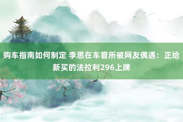 购车指南如何制定 李思在车管所被网友偶遇：正给新买的法拉利296上牌