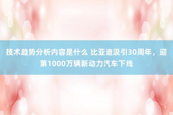 技术趋势分析内容是什么 比亚迪汲引30周年，迎第1000万辆新动力汽车下线