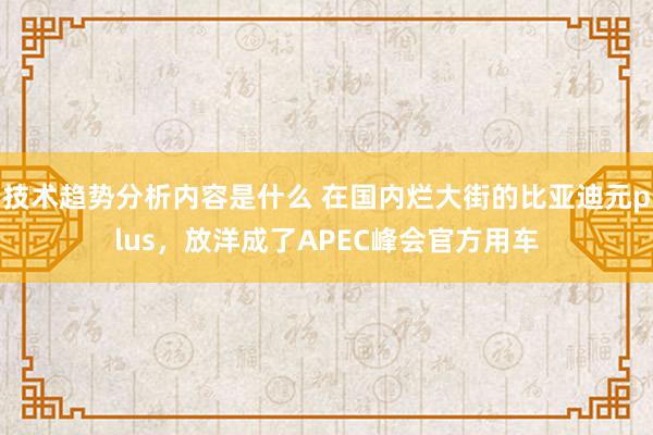 技术趋势分析内容是什么 在国内烂大街的比亚迪元plus，放洋成了APEC峰会官方用车