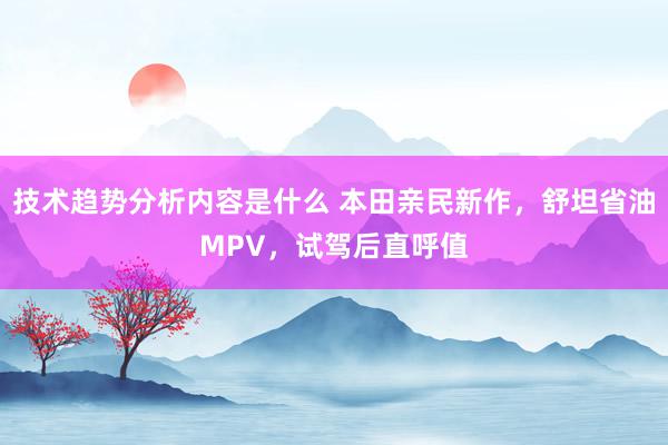 技术趋势分析内容是什么 本田亲民新作，舒坦省油MPV，试驾后直呼值