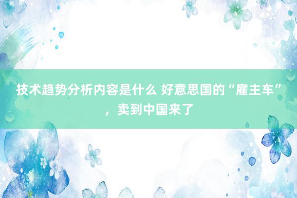 技术趋势分析内容是什么 好意思国的“雇主车”，卖到中国来了