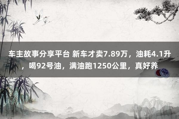 车主故事分享平台 新车才卖7.89万，油耗4.1升，喝92号油，满油跑1250公里，真好养