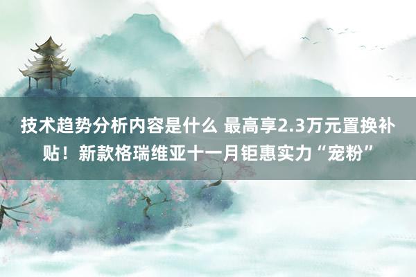 技术趋势分析内容是什么 最高享2.3万元置换补贴！新款格瑞维亚十一月钜惠实力“宠粉”