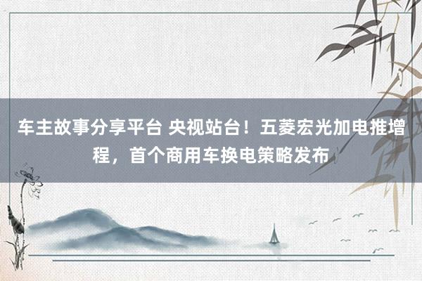 车主故事分享平台 央视站台！五菱宏光加电推增程，首个商用车换电策略发布