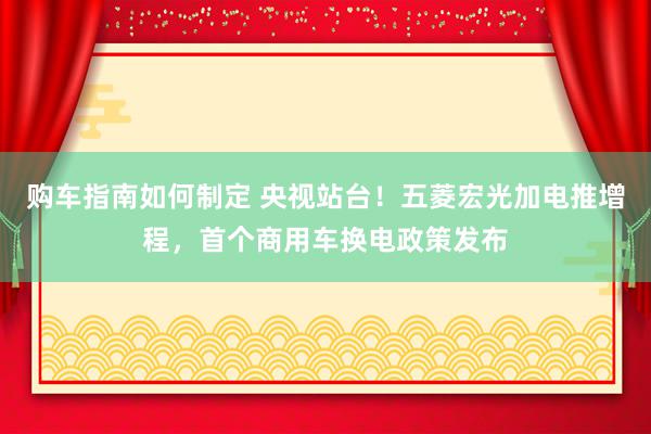 购车指南如何制定 央视站台！五菱宏光加电推增程，首个商用车换电政策发布