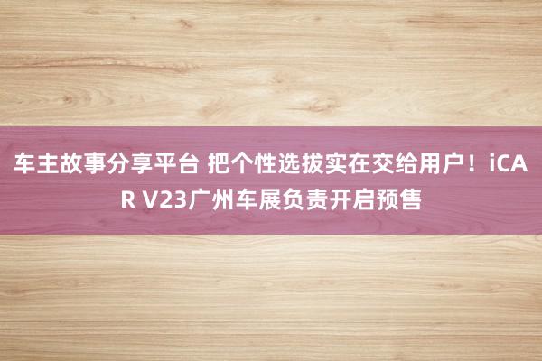 车主故事分享平台 把个性选拔实在交给用户！iCAR V23广州车展负责开启预售