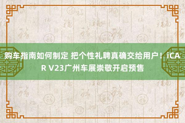 购车指南如何制定 把个性礼聘真确交给用户！iCAR V23广州车展崇敬开启预售