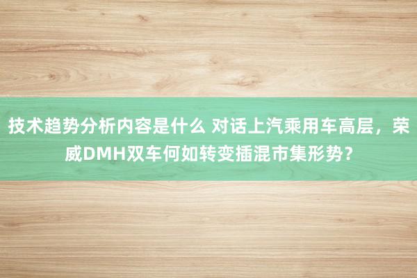 技术趋势分析内容是什么 对话上汽乘用车高层，荣威DMH双车何如转变插混市集形势？