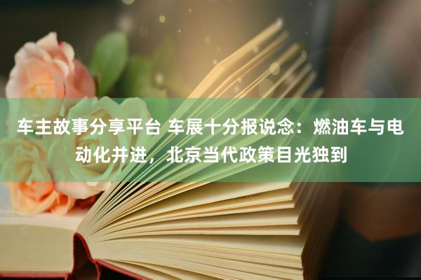 车主故事分享平台 车展十分报说念：燃油车与电动化并进，北京当代政策目光独到