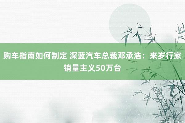 购车指南如何制定 深蓝汽车总裁邓承浩：来岁行家销量主义50万台