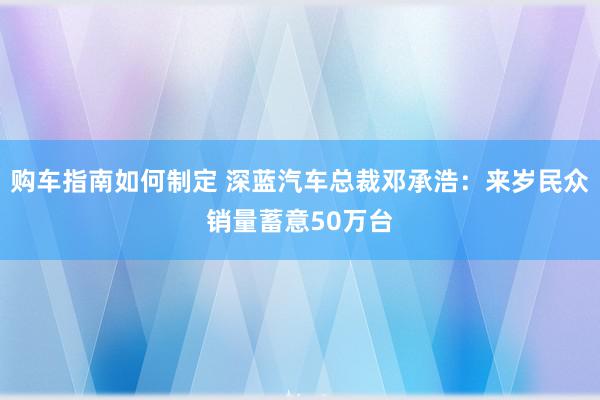 购车指南如何制定 深蓝汽车总裁邓承浩：来岁民众销量蓄意50万台