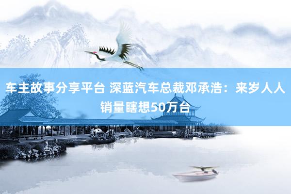 车主故事分享平台 深蓝汽车总裁邓承浩：来岁人人销量瞎想50万台