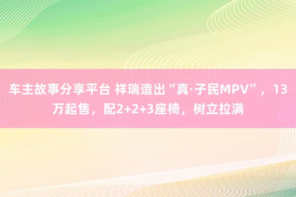 车主故事分享平台 祥瑞造出“真·子民MPV”，13万起售，配2+2+3座椅，树立拉满