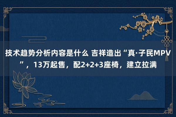 技术趋势分析内容是什么 吉祥造出“真·子民MPV”，13万起售，配2+2+3座椅，建立拉满