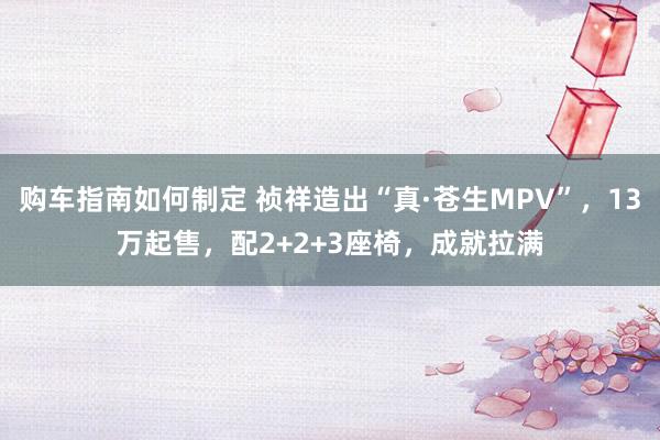 购车指南如何制定 祯祥造出“真·苍生MPV”，13万起售，配2+2+3座椅，成就拉满