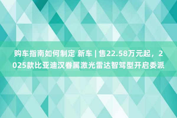 购车指南如何制定 新车 | 售22.58万元起，2025款比亚迪汉眷属激光雷达智驾型开启委派