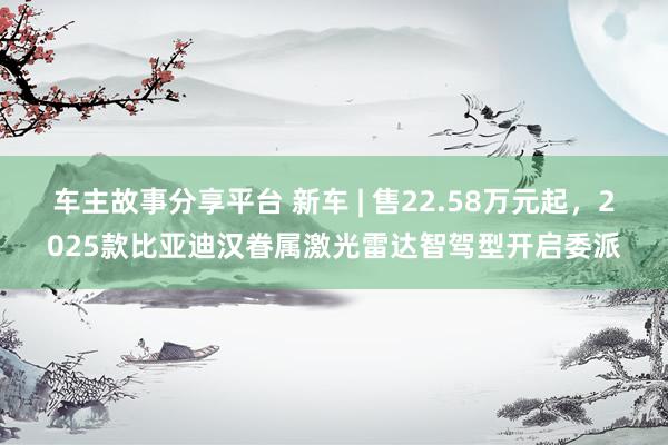 车主故事分享平台 新车 | 售22.58万元起，2025款比亚迪汉眷属激光雷达智驾型开启委派