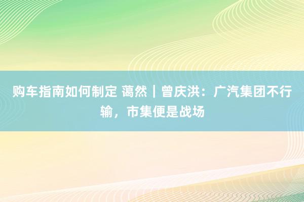 购车指南如何制定 蔼然｜曾庆洪：广汽集团不行输，市集便是战场