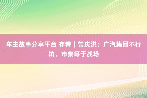 车主故事分享平台 存眷｜曾庆洪：广汽集团不行输，市集等于战场