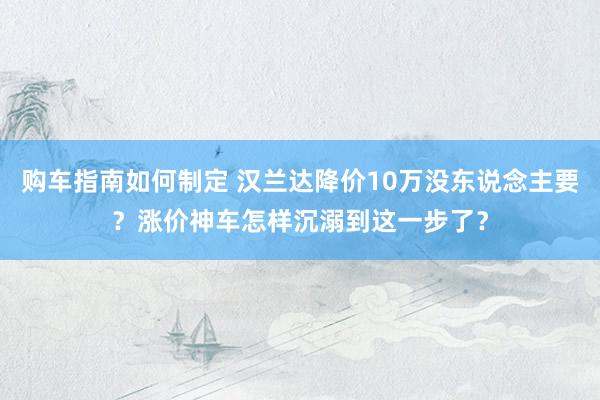 购车指南如何制定 汉兰达降价10万没东说念主要？涨价神车怎样沉溺到这一步了？