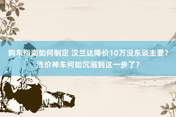 购车指南如何制定 汉兰达降价10万没东谈主要？涨价神车何如沉溺到这一步了？