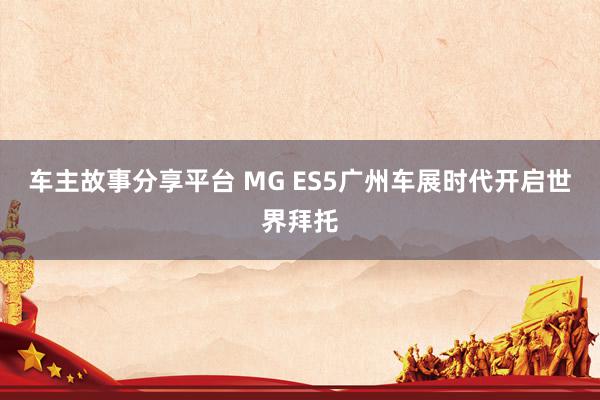 车主故事分享平台 MG ES5广州车展时代开启世界拜托