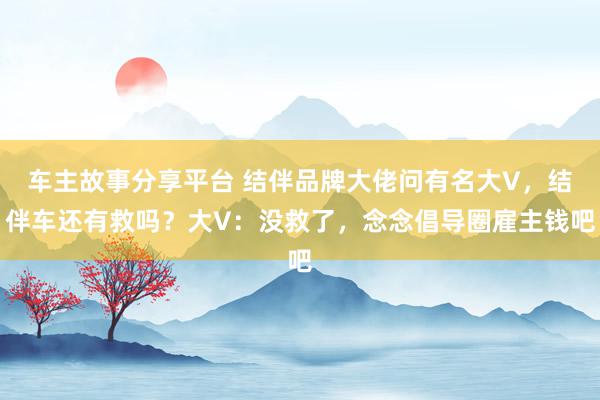 车主故事分享平台 结伴品牌大佬问有名大V，结伴车还有救吗？大V：没救了，念念倡导圈雇主钱吧